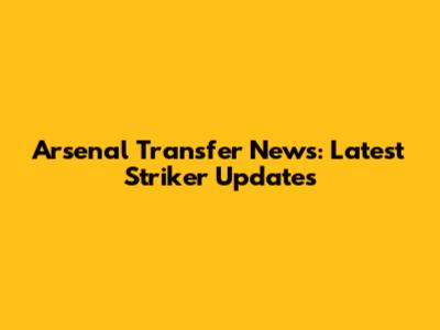 Arsenal Transfer News: Latest Striker Updates