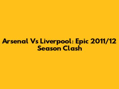 Arsenal Vs Liverpool: Epic 2011/12 Season Clash