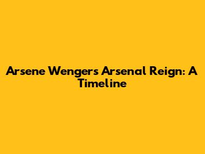 Arsene Wenger's Arsenal Reign: A Timeline