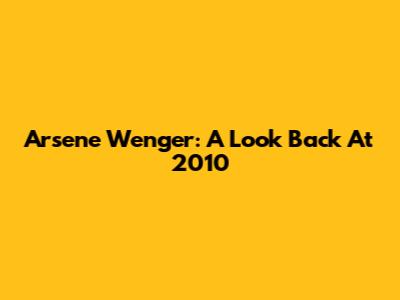 Arsene Wenger: A Look Back At 2010