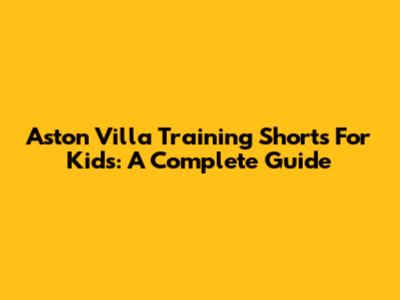 Aston Villa Training Shorts For Kids: A Complete Guide