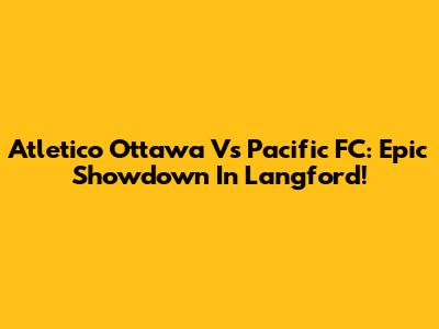 Atletico Ottawa Vs Pacific FC: Epic Showdown In Langford!