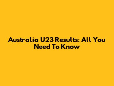 Australia U23 Results: All You Need To Know
