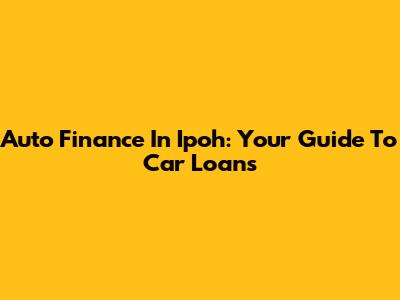 Auto Finance In Ipoh: Your Guide To Car Loans