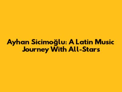 Ayhan Sicimoğlu: A Latin Music Journey With All-Stars