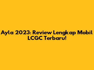 Ayla 2023: Review Lengkap Mobil LCGC Terbaru!