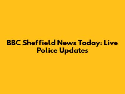 BBC Sheffield News Today: Live Police Updates