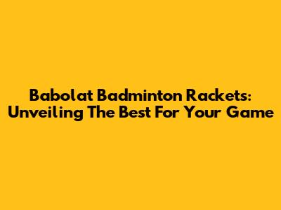 Babolat Badminton Rackets: Unveiling The Best For Your Game