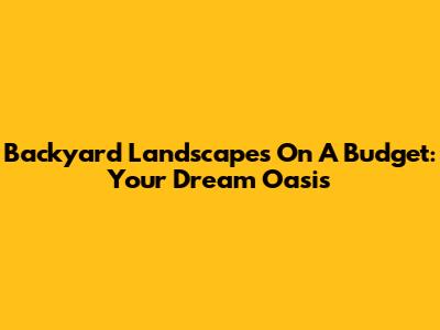 Backyard Landscapes On A Budget: Your Dream Oasis