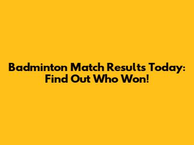 Badminton Match Results Today: Find Out Who Won!