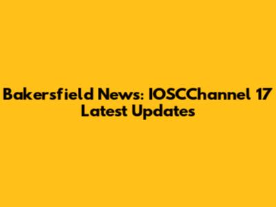 Bakersfield News: IOSCChannel 17 Latest Updates