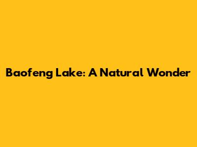 Baofeng Lake: A Natural Wonder