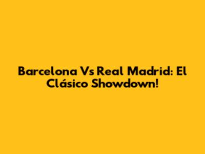 Barcelona Vs Real Madrid: El Clásico Showdown!