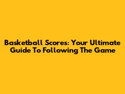 Basketball Scores: Your Ultimate Guide To Following The Game