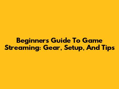 Beginner's Guide To Game Streaming: Gear, Setup, And Tips