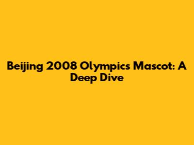 Beijing 2008 Olympics Mascot: A Deep Dive