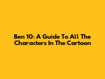 Ben 10: A Guide To All The Characters In The Cartoon