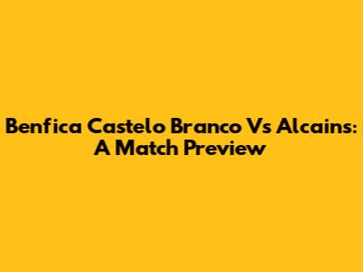 Benfica Castelo Branco Vs Alcains: A Match Preview