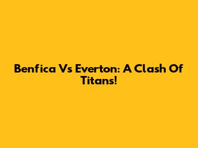 Benfica Vs Everton: A Clash Of Titans!