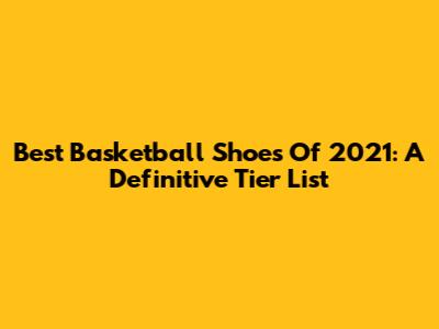 Best Basketball Shoes Of 2021: A Definitive Tier List