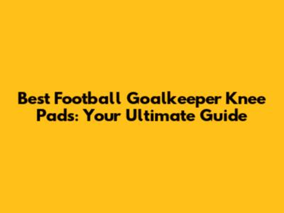 Best Football Goalkeeper Knee Pads: Your Ultimate Guide