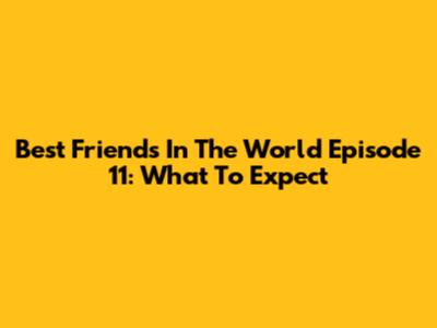 Best Friends In The World Episode 11: What To Expect