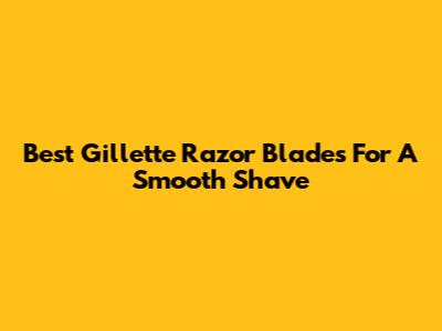 Best Gillette Razor Blades For A Smooth Shave