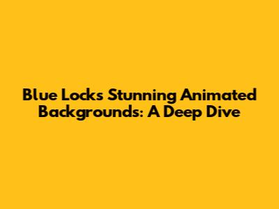 Blue Lock's Stunning Animated Backgrounds: A Deep Dive