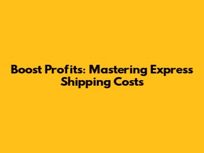 Boost Profits: Mastering Express Shipping Costs