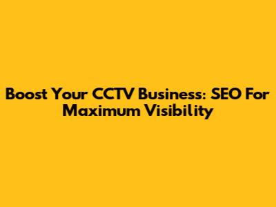 Boost Your CCTV Business: SEO For Maximum Visibility