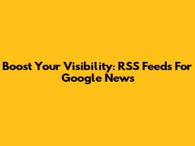 Boost Your Visibility: RSS Feeds For Google News