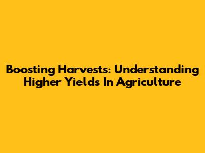 Boosting Harvests: Understanding Higher Yields In Agriculture