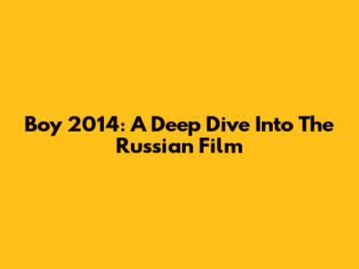 Boy 2014: A Deep Dive Into The Russian Film