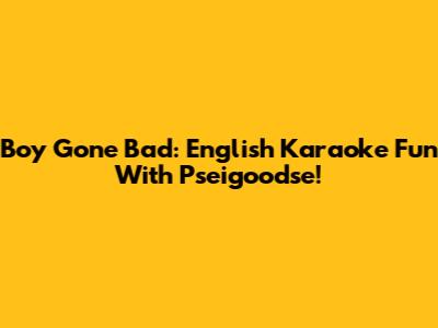 Boy Gone Bad: English Karaoke Fun With Pseigoodse!