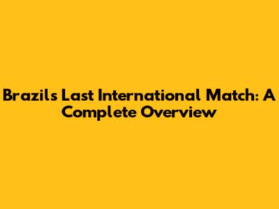 Brazil's Last International Match: A Complete Overview