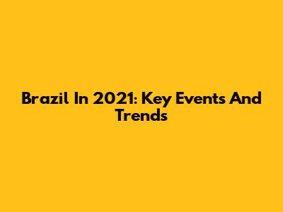 Brazil In 2021: Key Events And Trends