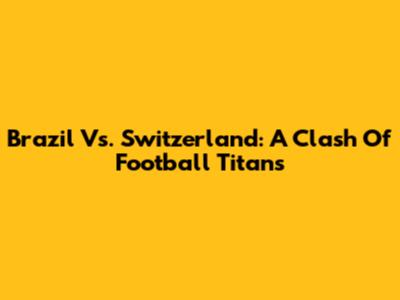 Brazil Vs. Switzerland: A Clash Of Football Titans
