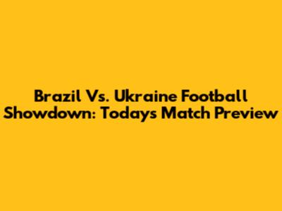 Brazil Vs. Ukraine Football Showdown: Today's Match Preview