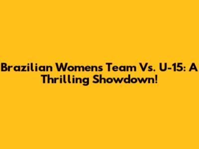 Brazilian Women's Team Vs. U-15: A Thrilling Showdown!