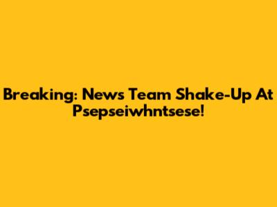 Breaking: News Team Shake-Up At Psepseiwhntsese!