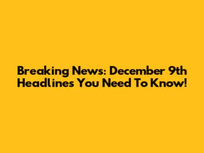 Breaking News: December 9th Headlines You Need To Know!