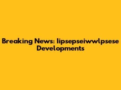 Breaking News: Iipsepseiwwlpsese Developments