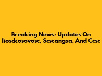 Breaking News: Updates On Iiosckosovosc, Scscangsa, And Ccsc