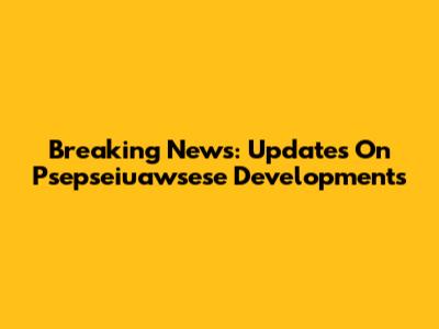 Breaking News: Updates On Psepseiuawsese Developments