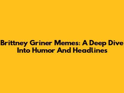 Brittney Griner Memes: A Deep Dive Into Humor And Headlines