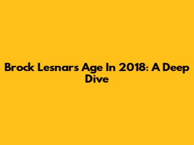 Brock Lesnar's Age In 2018: A Deep Dive