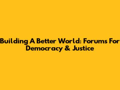 Building A Better World: Forums For Democracy & Justice