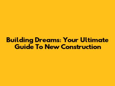 Building Dreams: Your Ultimate Guide To New Construction