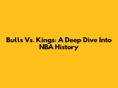 Bulls Vs. Kings: A Deep Dive Into NBA History