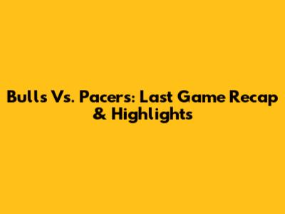 Bulls Vs. Pacers: Last Game Recap & Highlights